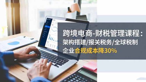 跨境电商-财税管理课程：架构搭建/报关税务/全球税制，企业合规成本降30%-知计