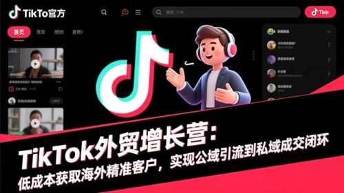 TikTok外贸增长营：低成本获取海外精准客户，实现公域引流到私域成交闭环-知计