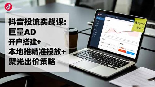 抖音投流实战课:巨量AD开户搭建+本地推精准投放+聚光出价策略,成本降低40%-知计
