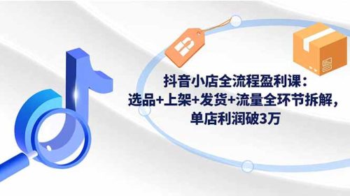 抖音小店全流程盈利课：选品+上架+发货+流量全环节拆解，单店利润破3万
