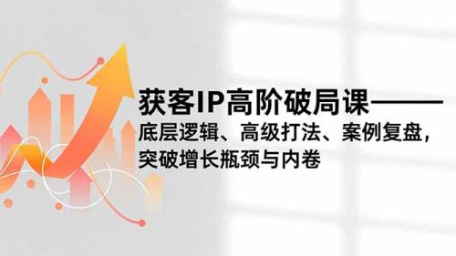 获客IP高阶破局课，底层逻辑、高级打法、案例复盘，突破增长瓶颈与内卷