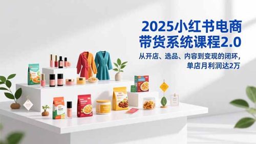 2025小红书电商带货系统课程2.0,从开店、选品、内容到变现的闭环,单店月利润达2万-知计