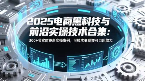 2025电商黑科技与前沿实操技术合集：300+节实时更新实操案例，可技术变现亦可自用放大-知计