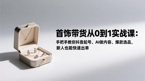 首饰带货从0到1实战课：手把手教你抖音起号、AI做内容、爆款选品，新人也能快速出单-知计